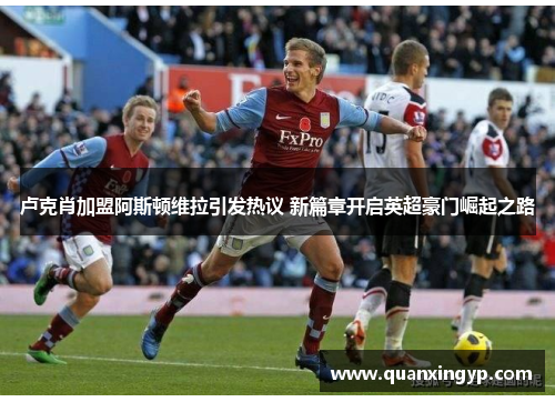 卢克肖加盟阿斯顿维拉引发热议 新篇章开启英超豪门崛起之路